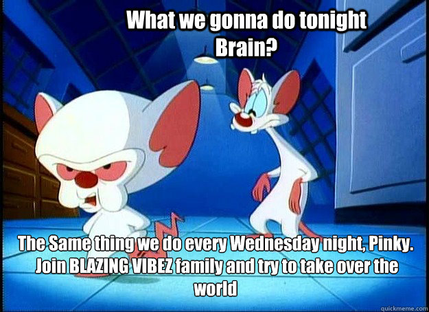 What we gonna do tonight Brain? The Same thing we do every Wednesday night, Pinky.
 Join BLAZING VIBEZ family and try to take over the world - What we gonna do tonight Brain? The Same thing we do every Wednesday night, Pinky.
 Join BLAZING VIBEZ family and try to take over the world  Pinky and the Brain