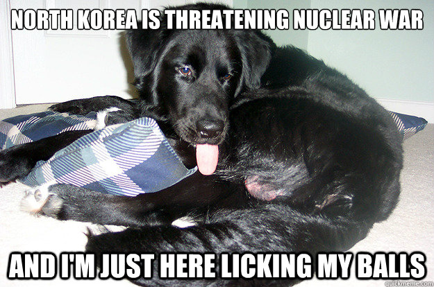 North Korea is threatening nuclear war And I'm just here licking my balls  