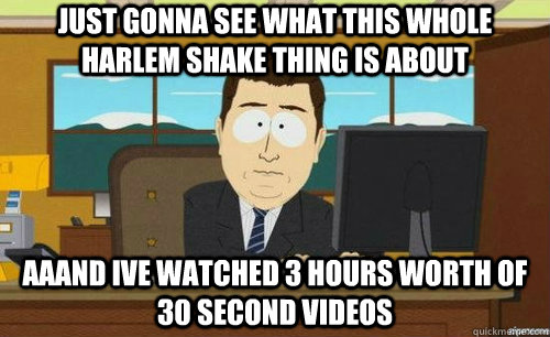 JUST GONNA SEE WHAT THIS WHOLE HARLEM SHAKE THING IS ABOUT AAAND IVE WATCHED 3 HOURS WORTH OF 30 SECOND VIDEOS  aaaand its gone