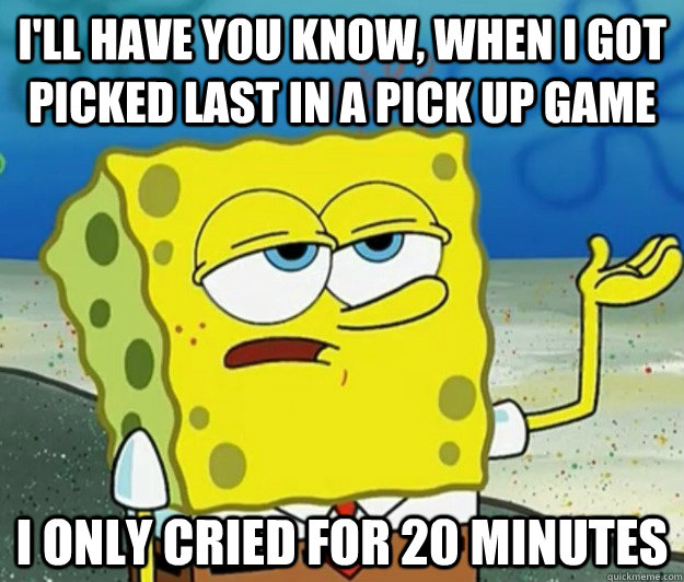 I'll have you know, when i got picked last in a pick up game  I only cried for 20 minutes - I'll have you know, when i got picked last in a pick up game  I only cried for 20 minutes  Tough Spongebob