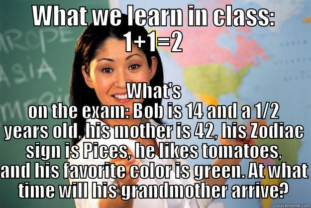 WHAT WE LEARN IN CLASS: 1+1=2 WHAT'S ON THE EXAM: BOB IS 14 AND A 1/2 YEARS OLD, HIS MOTHER IS 42, HIS ZODIAC SIGN IS PICES, HE LIKES TOMATOES, AND HIS FAVORITE COLOR IS GREEN. AT WHAT TIME WILL HIS GRANDMOTHER ARRIVE? Unhelpful High School Teacher