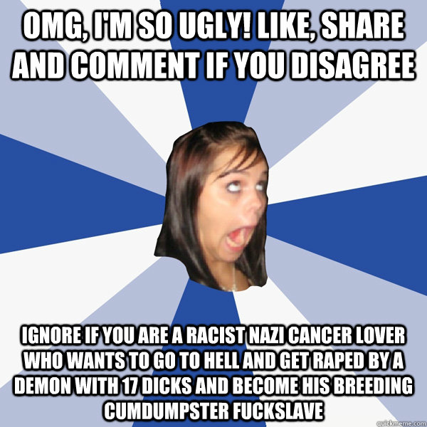 OMG, I'm so ugly! Like, share and comment if you disagree Ignore if you are a Racist Nazi Cancer Lover who wants to go to Hell and get raped by a demon with 17 dicks and become his breeding cumdumpster fuckslave  Annoying Facebook Girl