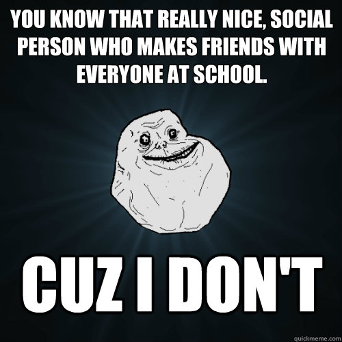 you know that really nice, social person who makes friends with everyone at school. Cuz i don't  Forever Alone