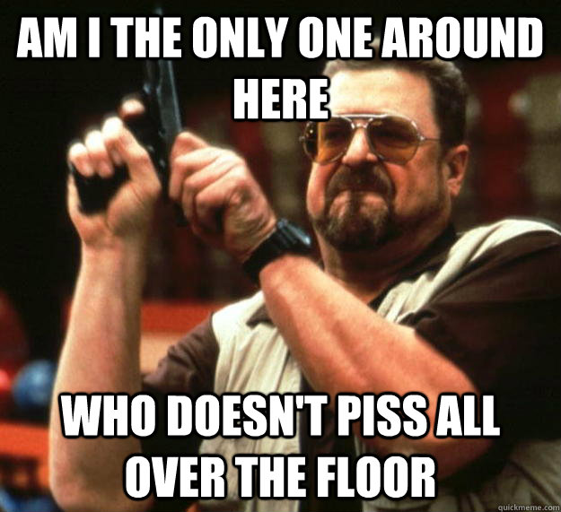 am I the only one around here Who doesn't piss all over the floor  Angry Walter