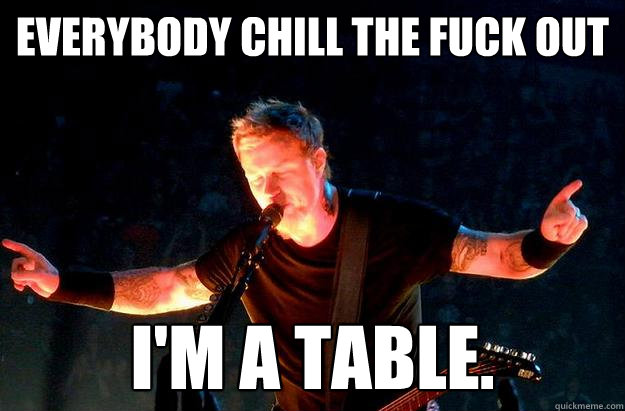 everybody chill the fuck out I'm a table. - everybody chill the fuck out I'm a table.  I am the table.