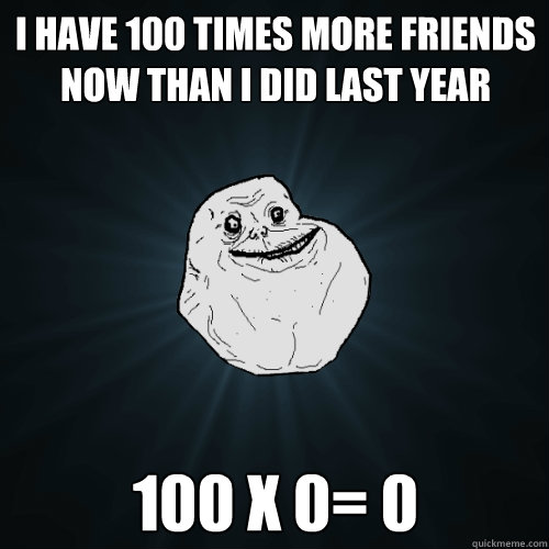 i have 100 times more friends now than i did last year 100 x 0= 0  Forever Alone