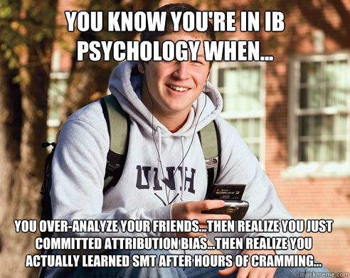YOU KNOW YOU'RE IN IB PSYCHOLOGY WHEN... YOU OVER-ANALYZE YOUR FRIENDS...THEN REALIZE YOU JUST
COMMITTED ATTRIBUTION BIAS...THEN REALIZE YOU ACTUALLY LEARNED SMT AFTER HOURS OF CRAMMING...  College Freshman