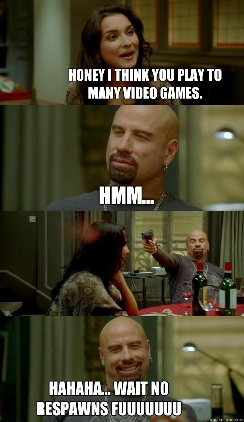 Honey i think you play to many video games. hahaha... wait no respawns fuuuuuuu hmm...  Skinhead John