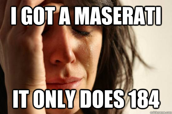 I got a Maserati it only does 184  First World Problems