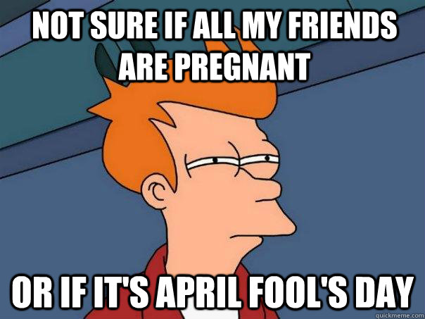 Not sure if all my friends are pregnant Or if it's April Fool's Day  Futurama Fry