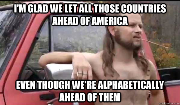 I'm glad we let all those countries ahead of america even though we're alphabetically ahead of them  Almost Politically Correct Redneck