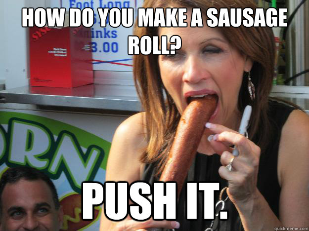 How do you make a sausage roll?
 Push it.   Slutty Michele