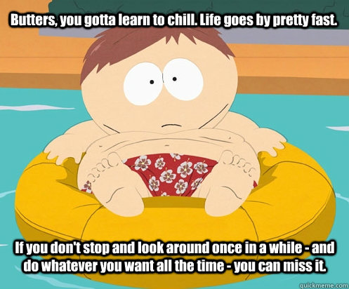 Butters, you gotta learn to chill. Life goes by pretty fast.  If you don't stop and look around once in a while - and do whatever you want all the time - you can miss it.   
