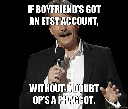If boyfriend's got
an etsy account, Without a doubt
Op's a phaggot.  Foxworthy Redditor