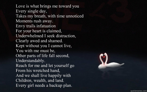 Love is what brings me toward you
Every single day,
Takes my breath, with time unnoticed
Moments rush away.
Envy trails infatuation
For your heart is claimed,
Underwhelmed I seek distraction,
Clearly awed and shamed.
Kept without you I cannot live,
You wi  Subliminal Valentine