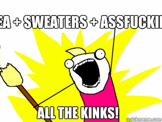 Tea + Sweaters + Assfucking All the KINKS!  All The Things