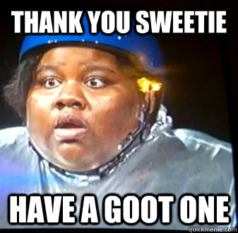 Thank you sweetie have a goot one  Fat Black Lady