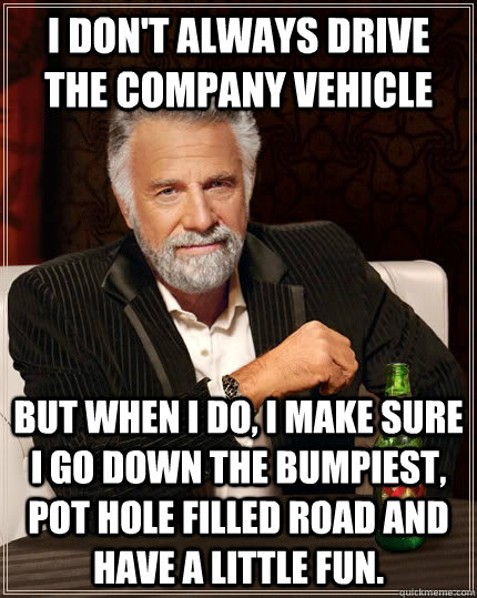 I don't always drive the company vehicle but when I do, I make sure I go down the bumpiest, pot hole filled road and have a little fun. - I don't always drive the company vehicle but when I do, I make sure I go down the bumpiest, pot hole filled road and have a little fun.  The Most Interesting Man In The World