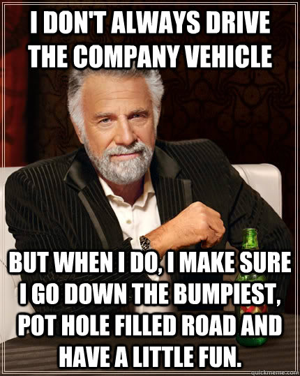 I don't always drive the company vehicle but when I do, I make sure I go down the bumpiest, pot hole filled road and have a little fun.  The Most Interesting Man In The World