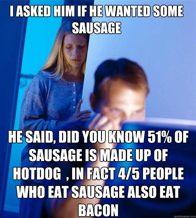 i asked him if he wanted some sausage he said, did you know 51% of sausage is made up of hotdog  , in fact 4/5 people who eat sausage also eat bacon - i asked him if he wanted some sausage he said, did you know 51% of sausage is made up of hotdog  , in fact 4/5 people who eat sausage also eat bacon  Redditors Wife