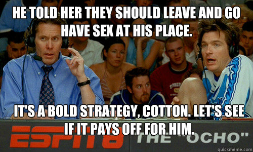 He told her they should leave and go have sex at his place.  it's a bold strategy, cotton. Let's see if it pays off for him. - He told her they should leave and go have sex at his place.  it's a bold strategy, cotton. Let's see if it pays off for him.  Bold Strategy Cotton
