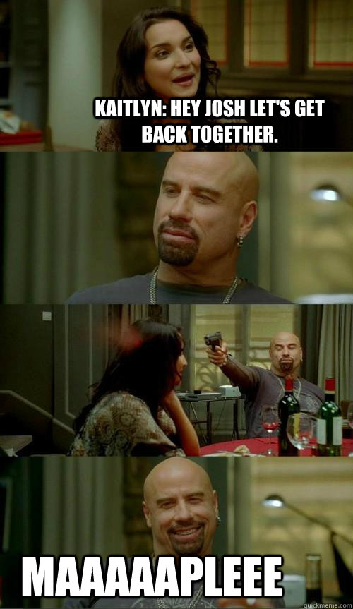 Kaitlyn: Hey Josh let's get back together. MAAAAAPLEEE  Skinhead John