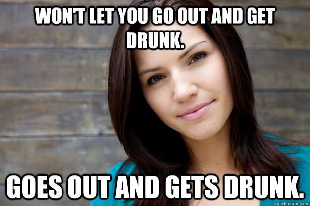 won't let you go out and get drunk. Goes out and gets drunk.  Girl Logic