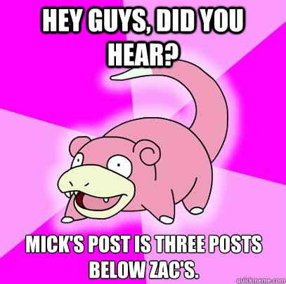 Hey guys, did you hear? Mick's post is three posts below Zac's.  Slowpoke