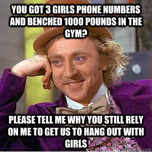 You got 3 girls phone numbers and benched 1000 pounds in the gym? please tell me why you still rely on me to get us to hang out with girls  Condescending Wonka