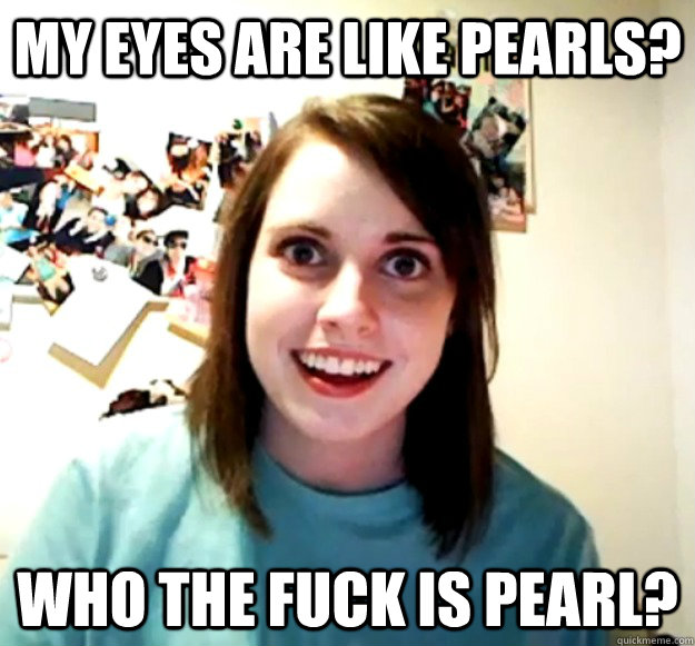 My eyes are like pearls? who the fuck is pearl? - My eyes are like pearls? who the fuck is pearl?  Overly Attached Girlfriend