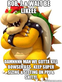 Rob, J, & Walt Be Likeee
 Damnnnn Man We Gotta Kill Bowser Ass , KEEP SUPER SIZING & SITTING ON PPL & SHIT!!!  Bowser Says