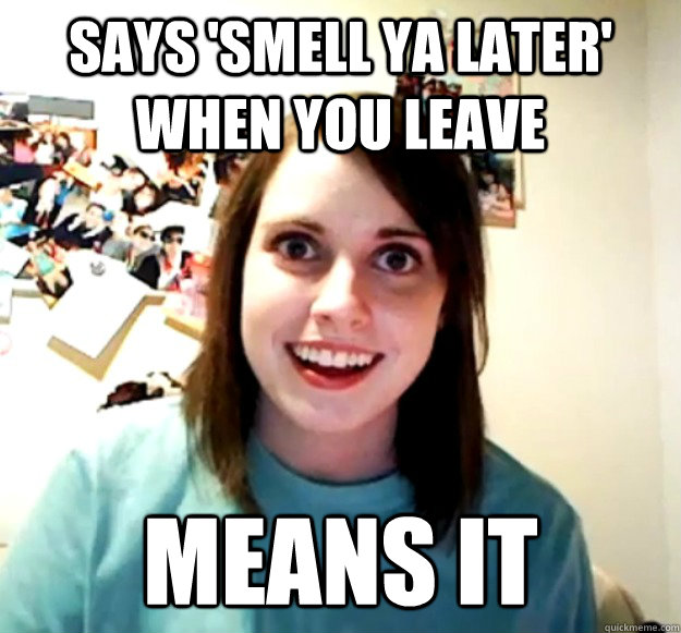 says 'smell ya later' when you leave means it  Overly Attached Girlfriend