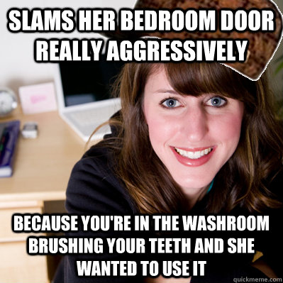 Slams her bedroom door really aggressively Because you're in the washroom brushing your teeth and she wanted to use it  Inconsiderate Scumbag Roommate