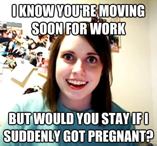 I know you're moving soon for work But would you stay if i suddenly got pregnant?  - I know you're moving soon for work But would you stay if i suddenly got pregnant?   Overly Attached Girlfriend