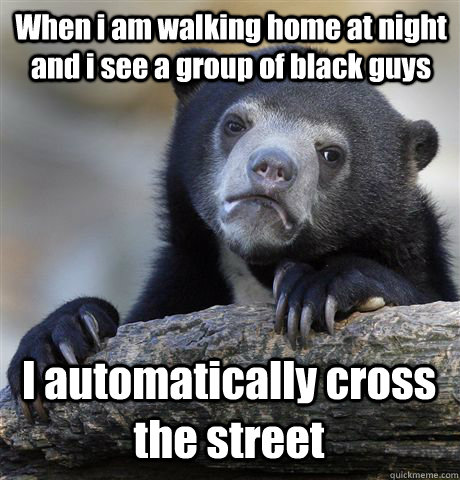 When i am walking home at night and i see a group of black guys I automatically cross the street  Confession Bear