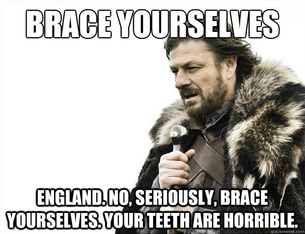 Brace Yourselves  England. No, seriously, brace yourselves. your teeth are horrible. - Brace Yourselves  England. No, seriously, brace yourselves. your teeth are horrible.  2012 brace yourself!