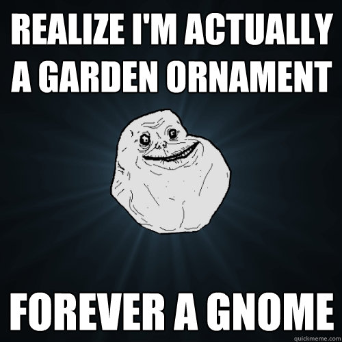 Realize I'm actually a garden ornament Forever a gnome  Forever Alone