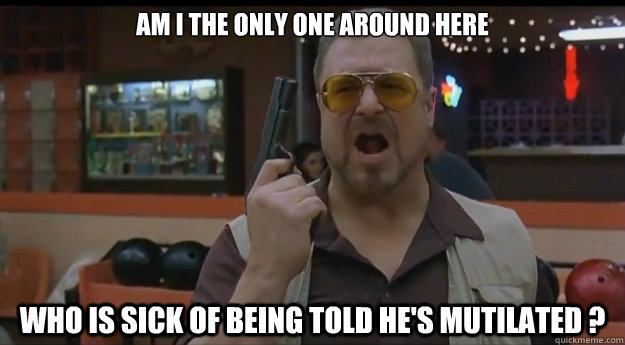 AM I THE ONLY ONE AROUND HERE Who is sick of being told he's mutilated ?  Correction Walter