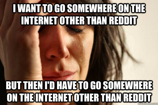 i want to go somewhere on the internet other than reddit but then i'd have to go somewhere on the internet other than reddit  First World Problems