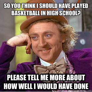 So you think I should have played basketball in high school?
 Please tell me more about how well I would have done - So you think I should have played basketball in high school?
 Please tell me more about how well I would have done  Condescending Wonka