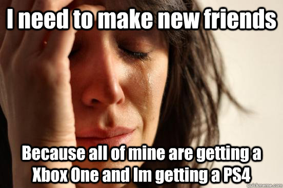 I need to make new friends Because all of mine are getting a Xbox One and Im getting a PS4  First World Problems