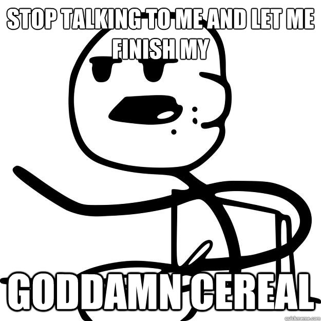 Stop talking to me and let me finish my GODDAMN CEreal  Cereal Guy