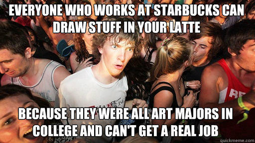 Everyone who works at starbucks can  draw stuff in your latte 
 because they were all art majors in college and can't get a real job - Everyone who works at starbucks can  draw stuff in your latte 
 because they were all art majors in college and can't get a real job  Sudden Clarity Clarence