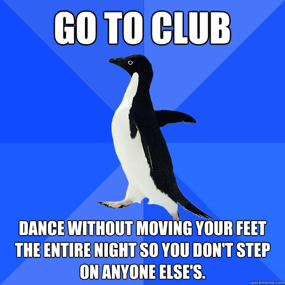 Go to club dance without moving your feet the entire night so you don't step on anyone else's.  Socially Awkward Penguin