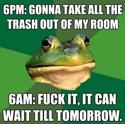 6pm: Gonna take all the trash out of my room 6am: Fuck it, it can wait till tomorrow.  Foul Bachelor Frog