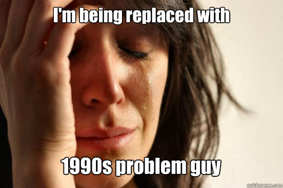 I'm being replaced with 1990s problem guy   First World Problems