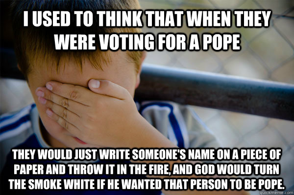 i used to think that when they were voting for a pope they would just write someone's name on a piece of paper and throw it in the fire, and god would turn the smoke white if he wanted that person to be pope. - i used to think that when they were voting for a pope they would just write someone's name on a piece of paper and throw it in the fire, and god would turn the smoke white if he wanted that person to be pope.  Confession kid