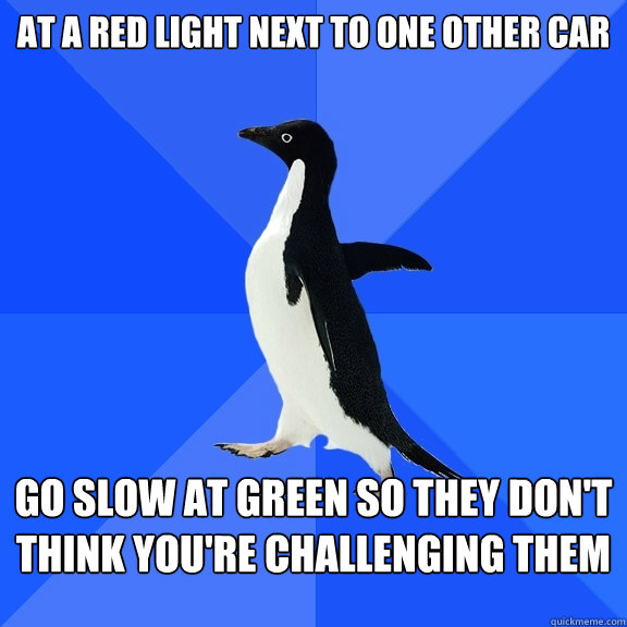 at a red light next to one other car go slow at green so they don't think you're challenging them  Socially Awkward Penguin