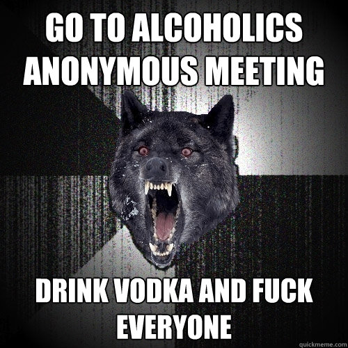 go to alcoholics anonymous meeting drink vodka and fuck everyone  Insanity Wolf