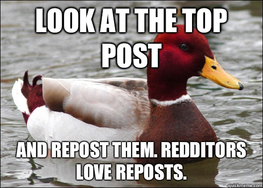 Look at the top post And repost them. Redditors love reposts.   Malicious Advice Mallard